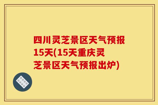 四川灵芝景区天气预报15天(15天重庆灵芝景区天气预报出炉)