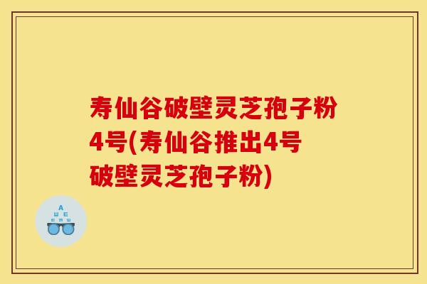 寿仙谷破壁灵芝孢子粉4号(寿仙谷推出4号破壁灵芝孢子粉)