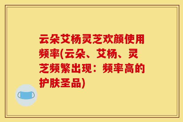 云朵艾杨灵芝欢颜使用频率(云朵、艾杨、灵芝频繁出现:频率高的护肤圣品)