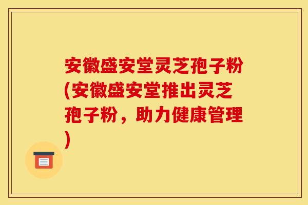 安徽盛安堂灵芝孢子粉(安徽盛安堂推出灵芝孢子粉,助力健康管理)