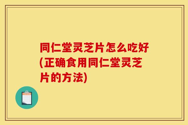 同仁堂灵芝片怎么吃好(正确食用同仁堂灵芝片的方法)