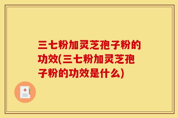 三七粉加灵芝孢子粉的功效(三七粉加灵芝孢子粉的功效是什么)