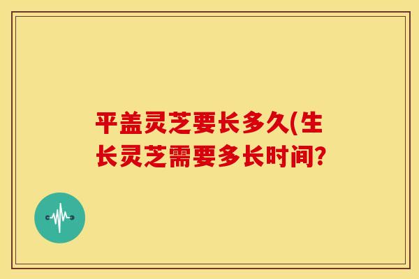 平盖灵芝要长多久(生长灵芝需要多长时间?