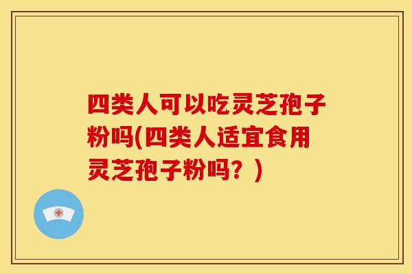 四类人可以吃灵芝孢子粉吗(四类人适宜食用灵芝孢子粉吗?)