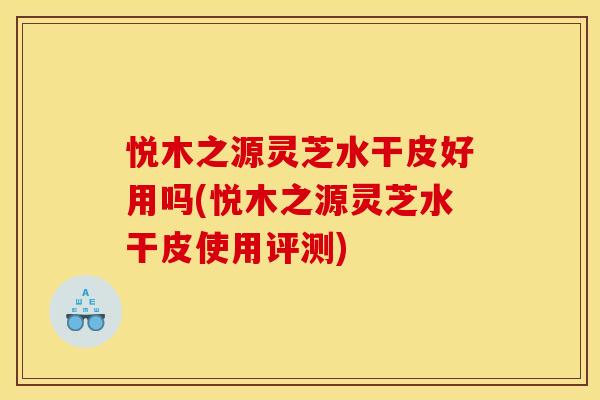 悦木之源灵芝水干皮好用吗(悦木之源灵芝水干皮使用评测)