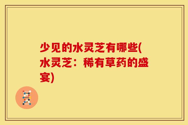 少见的水灵芝有哪些(水灵芝：稀有草药的盛宴)