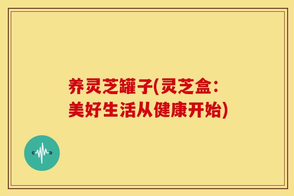 养灵芝罐子(灵芝盒:美好生活从健康开始)