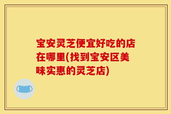 宝安灵芝便宜好吃的店在哪里(找到宝安区美味实惠的灵芝店)