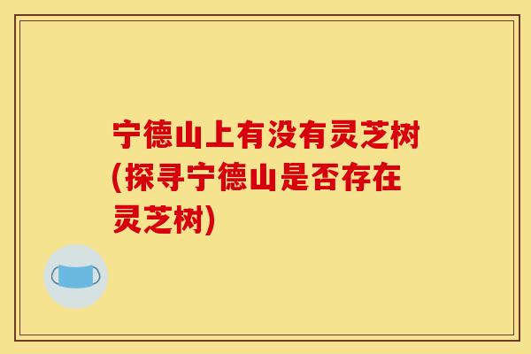 宁德山上有没有灵芝树(探寻宁德山是否存在灵芝树)