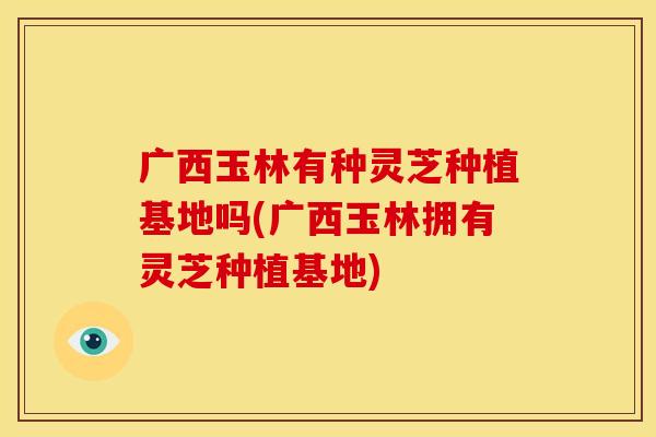 广西玉林有种灵芝种植基地吗(广西玉林拥有灵芝种植基地)