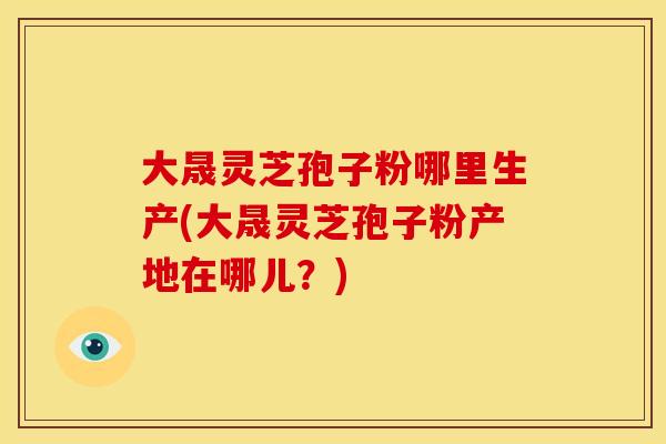 大晟灵芝孢子粉哪里生产(大晟灵芝孢子粉产地在哪儿?)