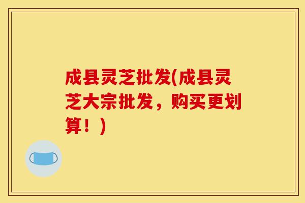 成县灵芝批发(成县灵芝大宗批发,购买更划算!)