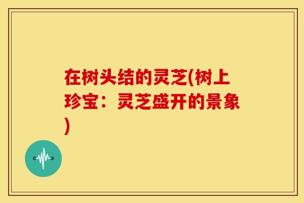 在树头结的灵芝(树上珍宝：灵芝盛开的景象)