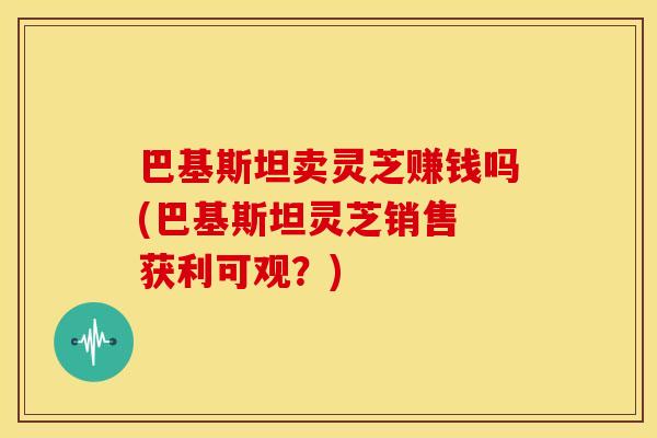 巴基斯坦卖灵芝赚钱吗(巴基斯坦灵芝销售 获利可观？)