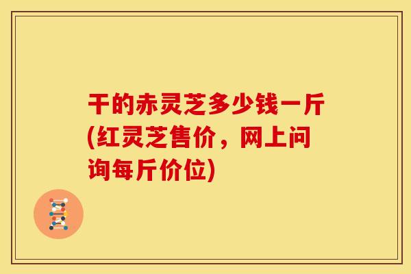 干的赤灵芝多少钱一斤(红灵芝售价,网上问询每斤价位)