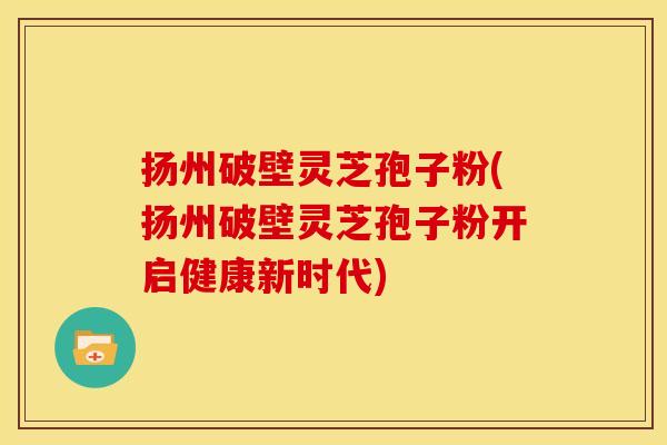 扬州破壁灵芝孢子粉(扬州破壁灵芝孢子粉开启健康新时代)