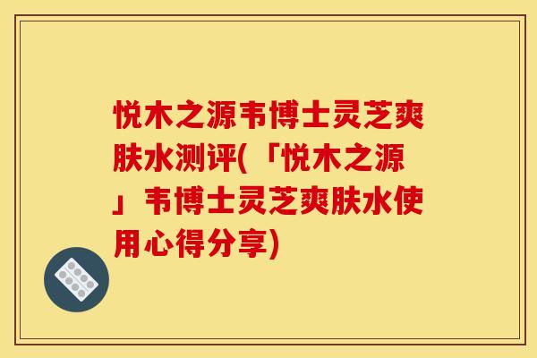 悦木之源韦博士灵芝爽肤水测评(「悦木之源」韦博士灵芝爽肤水使用心得分享)