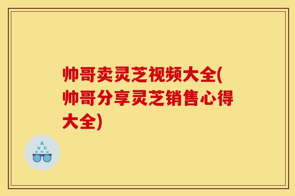 帅哥卖灵芝视频大全(帅哥分享灵芝销售心得大全)