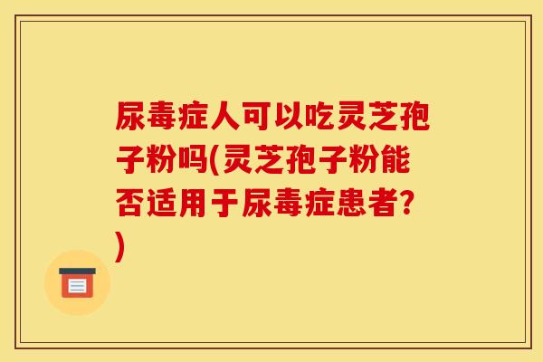 尿毒症人可以吃灵芝孢子粉吗(灵芝孢子粉能否适用于尿毒症患者？)