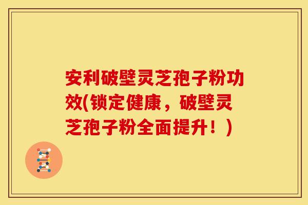 安利破壁灵芝孢子粉功效(锁定健康，破壁灵芝孢子粉全面提升！)