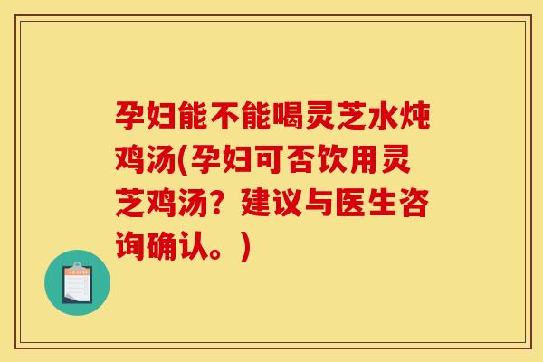 孕妇能不能喝灵芝水炖鸡汤(孕妇可否饮用灵芝鸡汤？建议与医生咨询确认。)