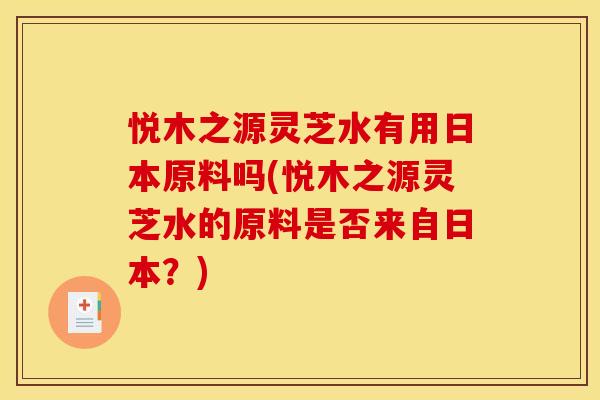 悦木之源灵芝水有用日本原料吗(悦木之源灵芝水的原料是否来自日本?)