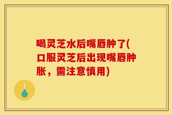喝灵芝水后嘴唇肿了(口服灵芝后出现嘴唇肿胀，需注意慎用)