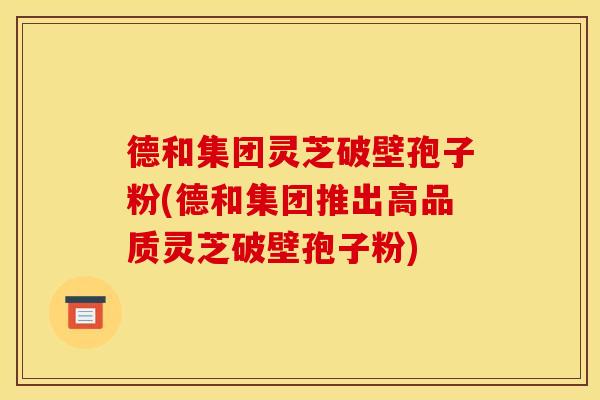 德和集团灵芝破壁孢子粉(德和集团推出高品质灵芝破壁孢子粉)