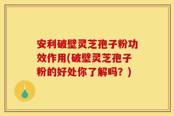 安利破壁灵芝孢子粉功效作用(破壁灵芝孢子粉的好处你了解吗?)