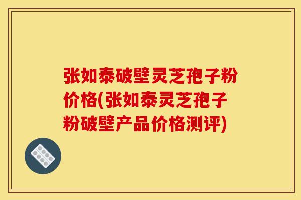 张如泰破壁灵芝孢子粉价格(张如泰灵芝孢子粉破壁产品价格测评)