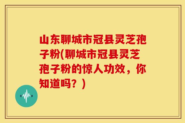 山东聊城市冠县灵芝孢子粉(聊城市冠县灵芝孢子粉的惊人功效,你知道吗?)