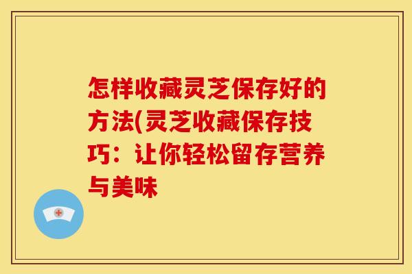 怎样收藏灵芝保存好的方法(灵芝收藏保存技巧:让你轻松留存营养与美味