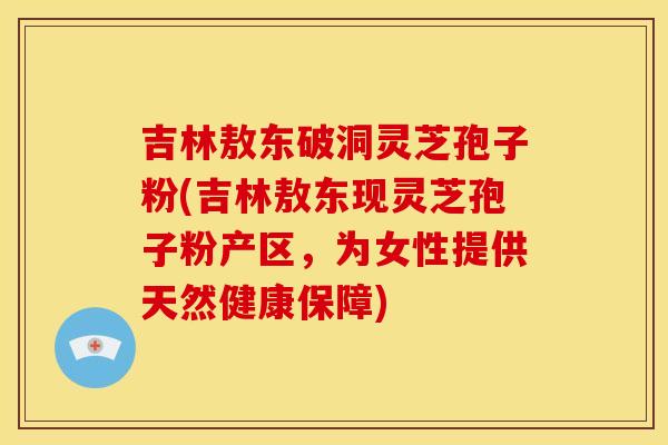 吉林敖东破洞灵芝孢子粉(吉林敖东现灵芝孢子粉产区，为女性提供天然健康保障)