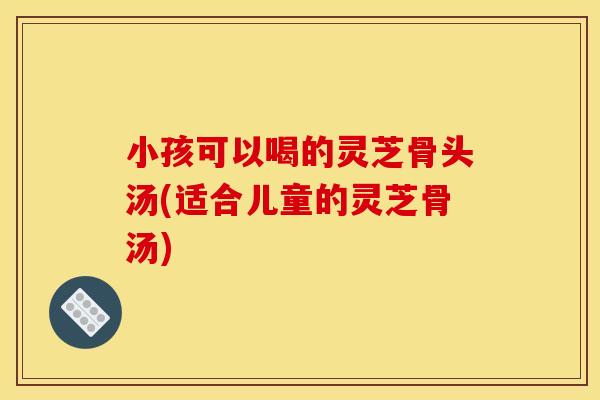 小孩可以喝的灵芝骨头汤(适合儿童的灵芝骨汤)