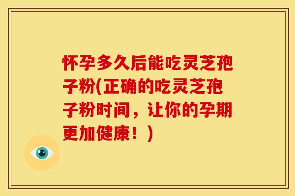 怀孕多久后能吃灵芝孢子粉(正确的吃灵芝孢子粉时间,让你的孕期更加健康!)