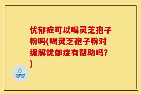 忧郁症可以喝灵芝孢子粉吗(喝灵芝孢子粉对缓解忧郁症有帮助吗？)