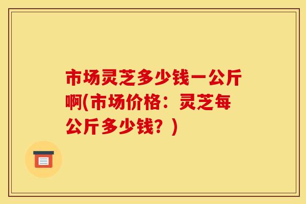 市场灵芝多少钱一公斤啊(市场价格：灵芝每公斤多少钱？)