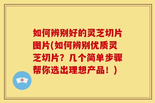 如何辨别好的灵芝切片图片(如何辨别优质灵芝切片？几个简单步骤帮你选出理想产品！)