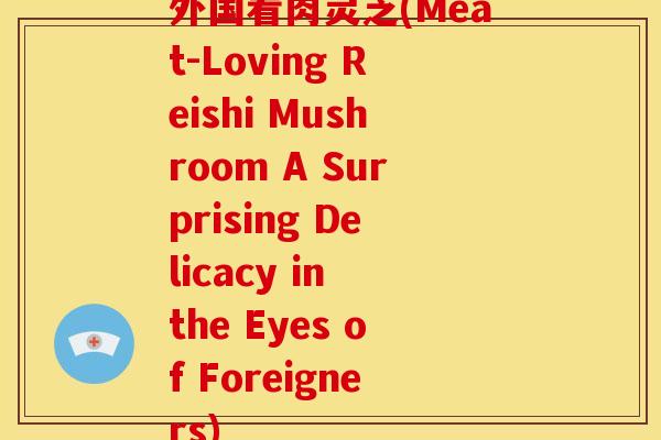 外国看肉灵芝(Meat-Loving Reishi Mushroom A Surprising Delicacy in the Eyes of Foreigners)