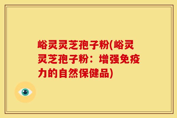 峪灵灵芝孢子粉(峪灵灵芝孢子粉:增强免疫力的自然保健品)