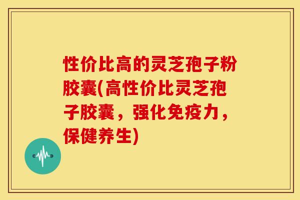 性价比高的灵芝孢子粉胶囊(高性价比灵芝孢子胶囊,强化免疫力,保健养生)