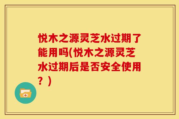 悦木之源灵芝水过期了能用吗(悦木之源灵芝水过期后是否安全使用？)