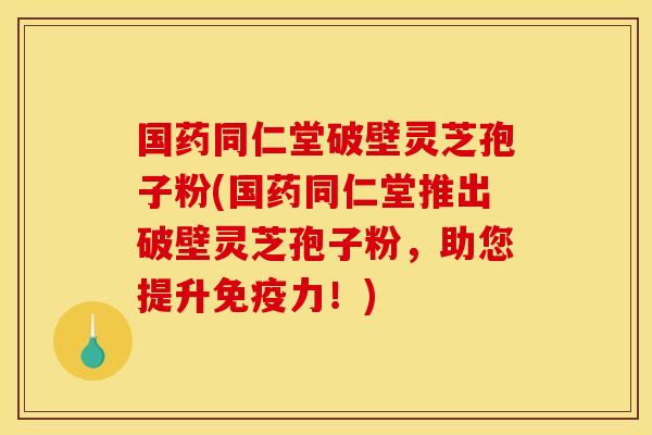 国药同仁堂破壁灵芝孢子粉(国药同仁堂推出破壁灵芝孢子粉，助您提升免疫力！)