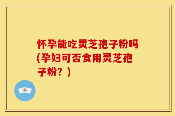 怀孕能吃灵芝孢子粉吗(孕妇可否食用灵芝孢子粉?)