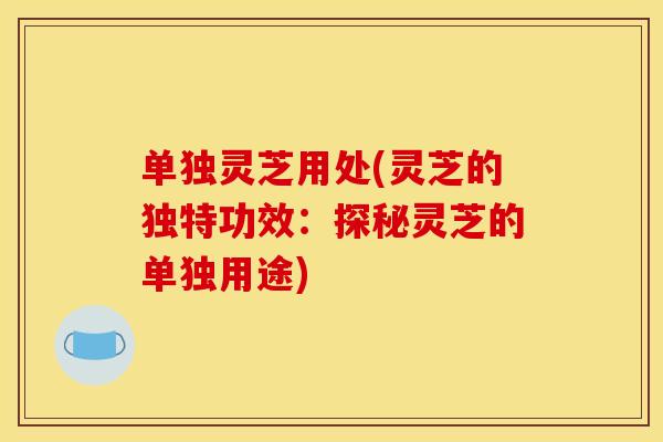 单独灵芝用处(灵芝的独特功效：探秘灵芝的单独用途)