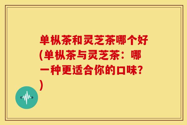 单枞茶和灵芝茶哪个好(单枞茶与灵芝茶：哪一种更适合你的口味？)
