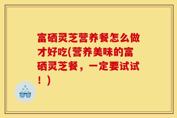 富硒灵芝营养餐怎么做才好吃(营养美味的富硒灵芝餐,一定要试试!)