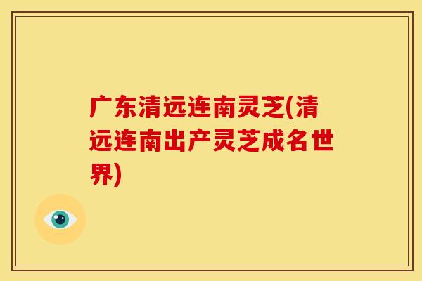 广东清远连南灵芝(清远连南出产灵芝成名世界)