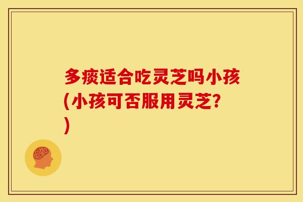 多痰适合吃灵芝吗小孩(小孩可否服用灵芝?)