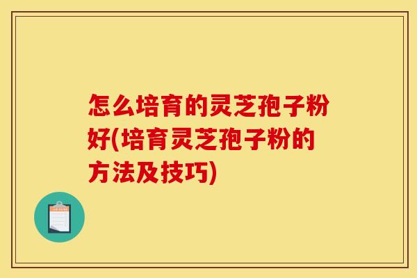 怎么培育的灵芝孢子粉好(培育灵芝孢子粉的方法及技巧)